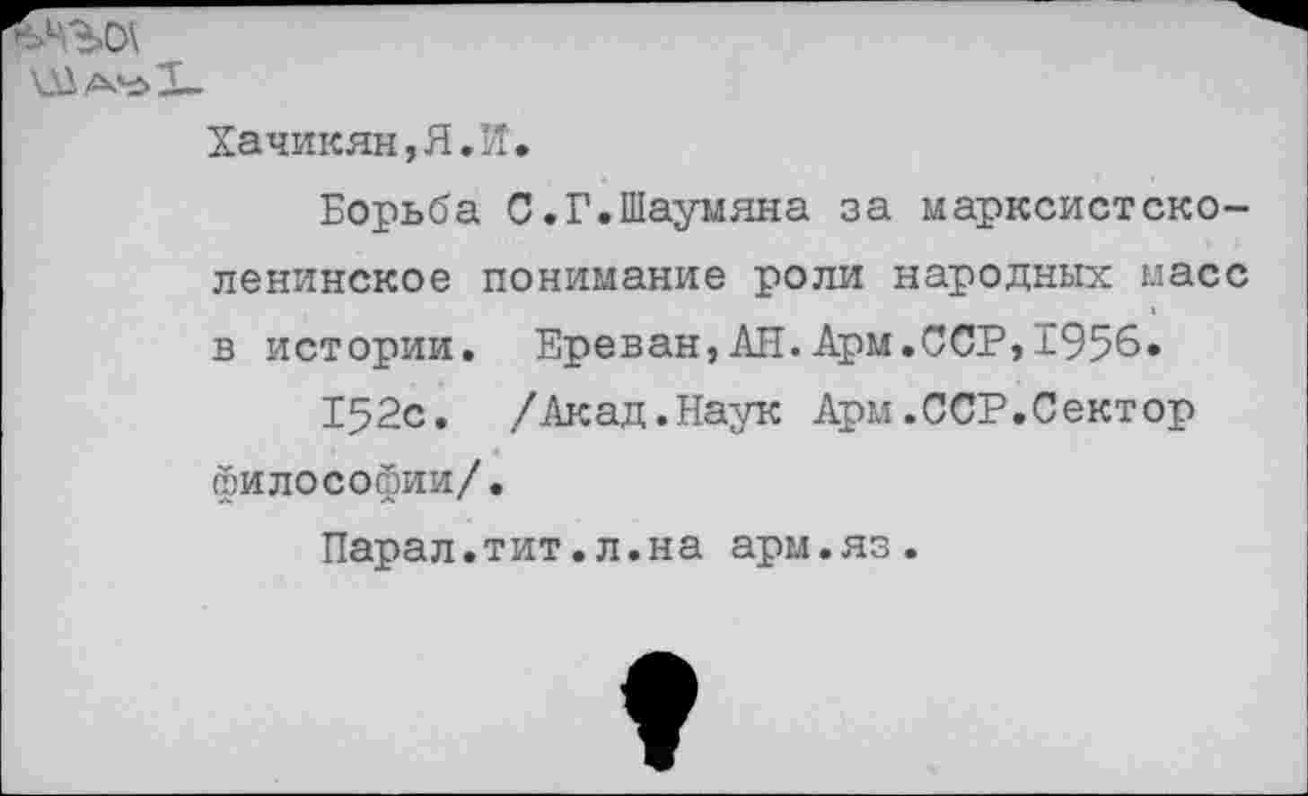 ﻿
Хачикян,Я.Й.
Борьба С.Г.Шаумяна за марксистско-ленинское понимание роли народных масс в истории. Ереван,АН.Арм.ССР,1956.
152с. /Акад.Наук Арм.ССР.Сектор философии/.
Парал.тит.л.на арм.яз.